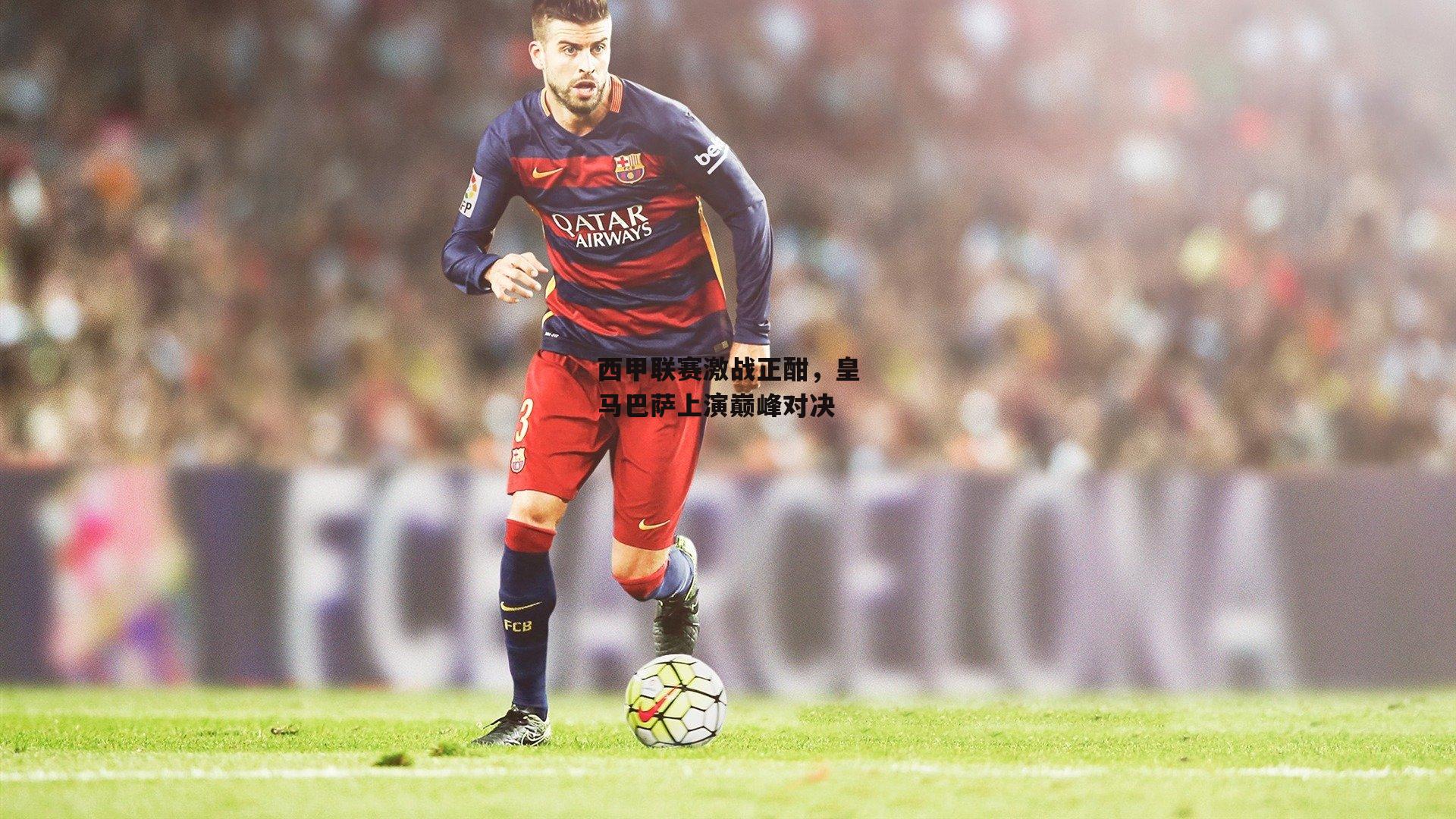 西甲联赛激战正酣，皇马巴萨上演巅峰对决